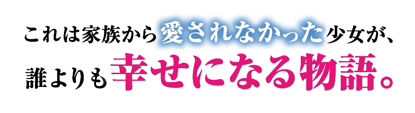 これは家族から愛されなかった少女が、誰よりも幸せになる物語。