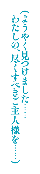 （ようやく見つけました……わたしの、尽くすべきご主人様を……）