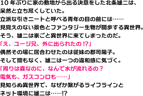 10年ぶりに家の敷地から出る決意をした北条雄二は、呆然と立ち尽くしていた。立派な引きニートと呼べる青年の目の前には……見覚えのない景色とファンタジー生物が闊歩する異世界。そう、雄二は家ごと異世界に来てしまったのだ。「え、ユージ兄、外に出られたの!?」偶然その場に居合わせたのは従妹の郡司陽子。そして間もなく、雄二は一つの違和感に気づく。「周りは森なのに、なんで水が流れるの？　電気も、ガスコンロも……」見知らぬ異世界で、なぜか繋がるライフラインとネット環境に雄二は……!?