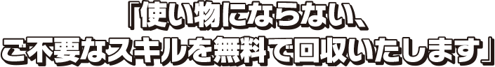 「使い物にならない、ご不要なスキルを無料で回収いたします」