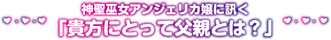 神聖巫女アンジェリカ嬢に訊く「貴方にとって父親とは？」