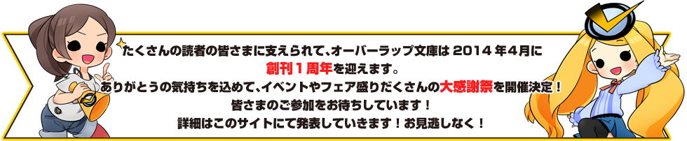 たくさんの読者の皆さまに支えられて、オーバーラップ文庫は2014年４月に創刊１周年を迎えます。